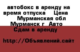 автобокс в аренду на время отпуска  › Цена ­ 150 - Мурманская обл., Мурманск г. Авто » Сдам в аренду   